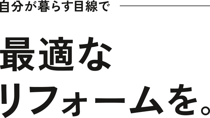 自分が暮らす目線で。最適なリフォームを。